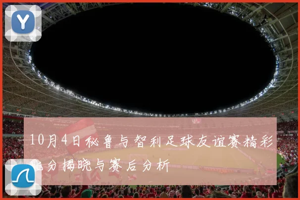 10月4日秘鲁与智利足球友谊赛精彩比分揭晓与赛后分析