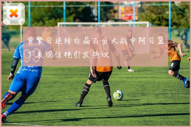 曾繁日逆转白晶百分大战中阿日篮下表现惊艳引发热议