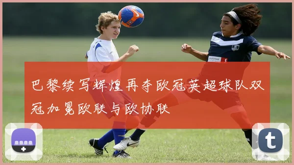 巴黎续写辉煌再夺欧冠英超球队双冠加冕欧联与欧协联