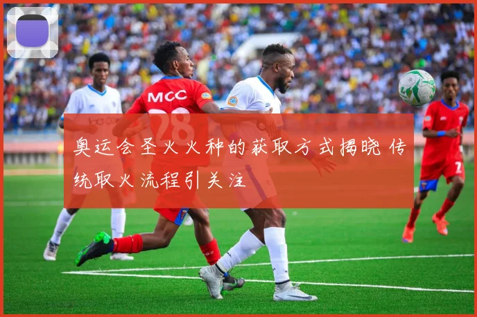 奥运会圣火火种的获取方式揭晓 传统取火流程引关注