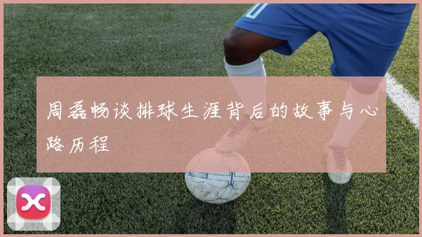 周磊畅谈排球生涯背后的故事与心路历程