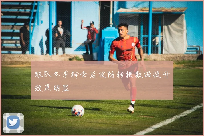 球队冬季转会后攻防转换数据提升效果明显