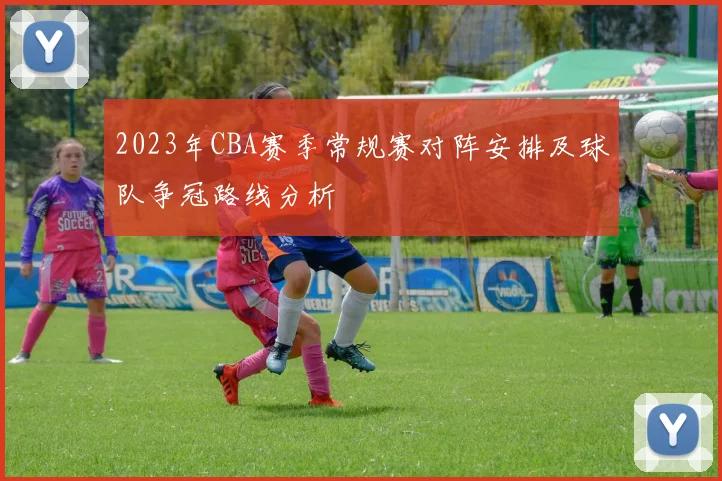 2023年CBA赛季常规赛对阵安排及球队争冠路线分析